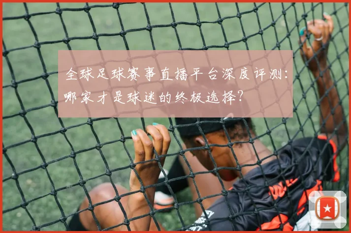 全球足球赛事直播平台深度评测：哪家才是球迷的终极选择？