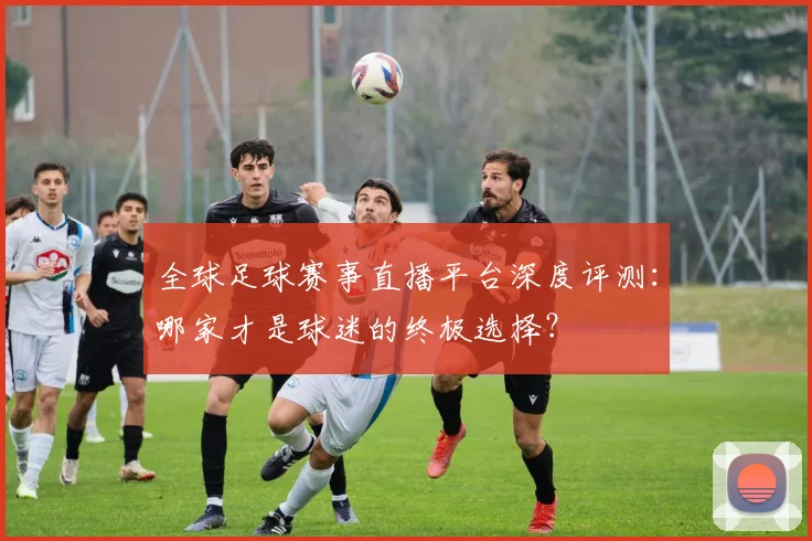全球足球赛事直播平台深度评测：哪家才是球迷的终极选择？